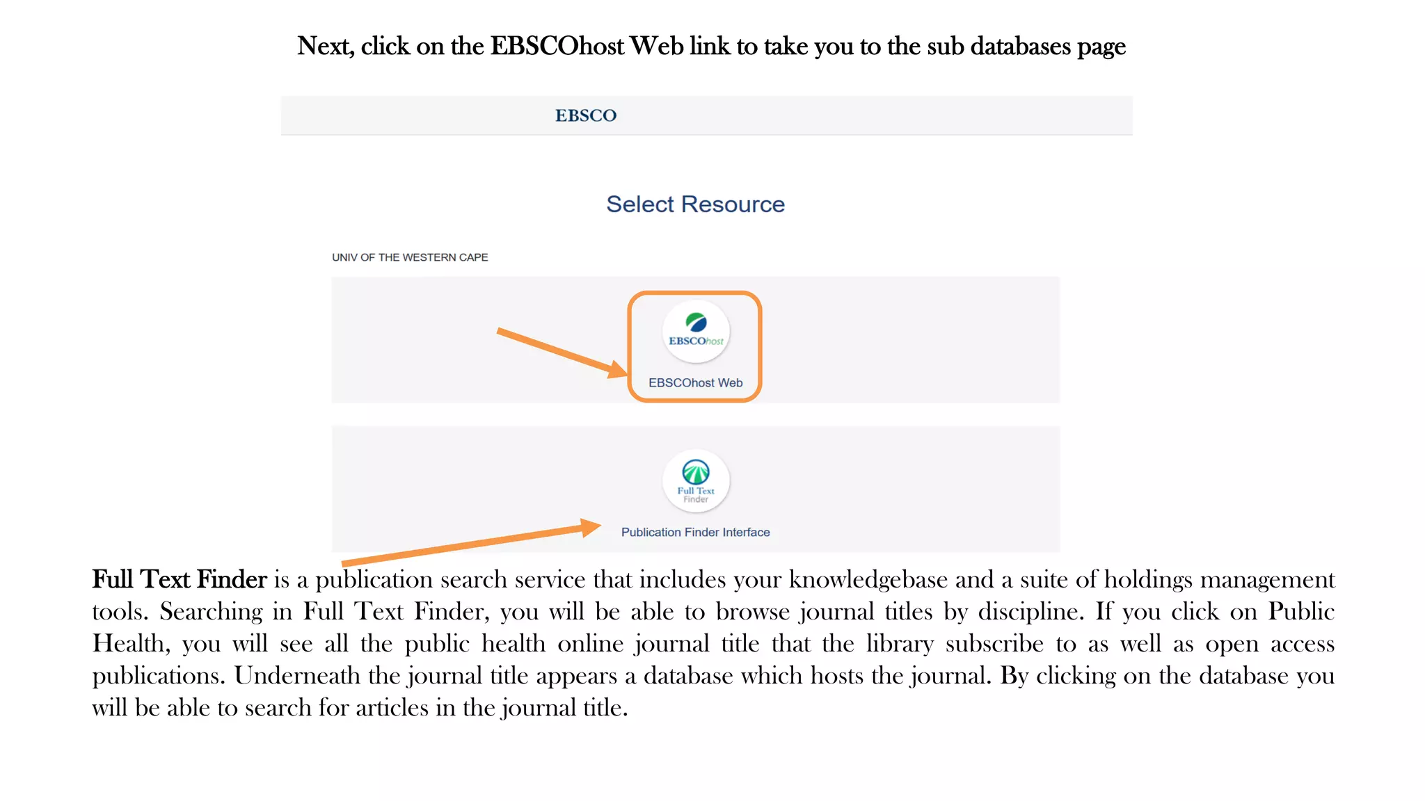 Next, click on the EBSCOhost Web link to take you to the sub databases page
Full Text Finder is a publication search service that includes your knowledgebase and a suite of holdings management
tools. Searching in Full Text Finder, you will be able to browse journal titles by discipline. If you click on Public
Health, you will see all the public health online journal title that the library subscribe to as well as open access
publications. Underneath the journal title appears a database which hosts the journal. By clicking on the database you
will be able to search for articles in the journal title.
 