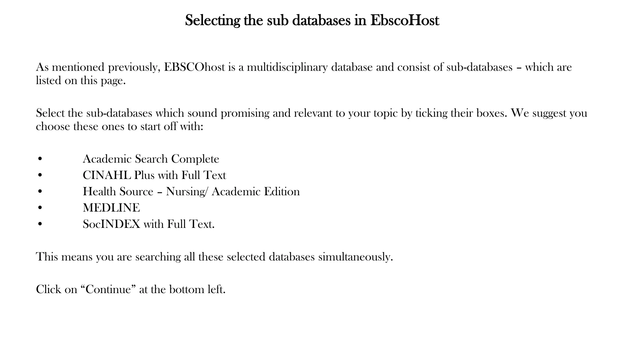 Selecting the sub databases in EbscoHost
As mentioned previously, EBSCOhost is a multidisciplinary database and consist of sub-databases – which are
listed on this page.
Select the sub-databases which sound promising and relevant to your topic by ticking their boxes. We suggest you
choose these ones to start off with:
• Academic Search Complete
• CINAHL Plus with Full Text
• Health Source – Nursing/ Academic Edition
• MEDLINE
• SocINDEX with Full Text.
This means you are searching all these selected databases simultaneously.
Click on “Continue” at the bottom left.
 