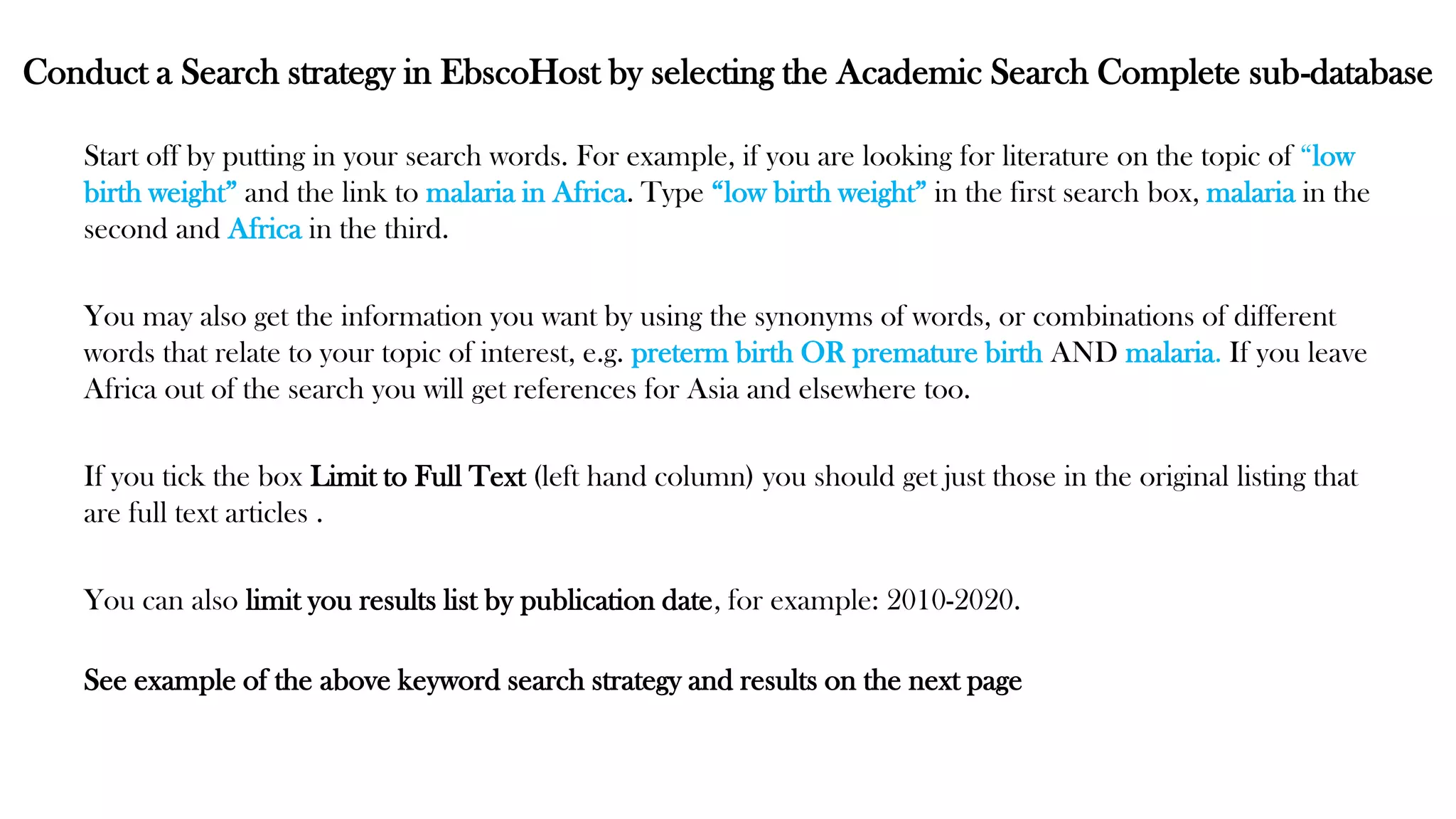 Conduct a Search strategy in EbscoHost by selecting the Academic Search Complete sub-database
Start off by putting in your search words. For example, if you are looking for literature on the topic of “low
birth weight” and the link to malaria in Africa. Type “low birth weight” in the first search box, malaria in the
second and Africa in the third.
You may also get the information you want by using the synonyms of words, or combinations of different
words that relate to your topic of interest, e.g. preterm birth OR premature birth AND malaria. If you leave
Africa out of the search you will get references for Asia and elsewhere too.
If you tick the box Limit to Full Text (left hand column) you should get just those in the original listing that
are full text articles .
You can also limit you results list by publication date, for example: 2010-2020.
See example of the above keyword search strategy and results on the next page
 