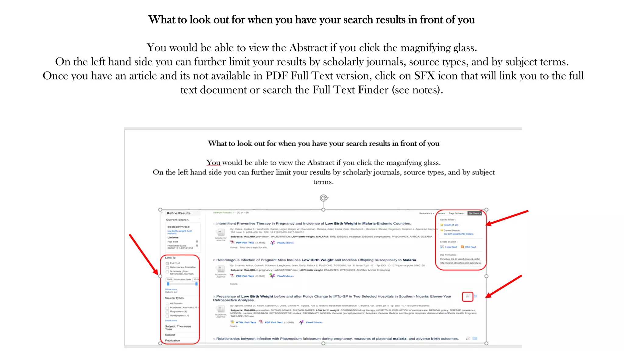 What to look out for when you have your search results in front of you
You would be able to view the Abstract if you click the magnifying glass.
On the left hand side you can further limit your results by scholarly journals, source types, and by subject terms.
Once you have an article and its not available in PDF Full Text version, click on SFX icon that will link you to the full
text document or search the Full Text Finder (see notes).
 