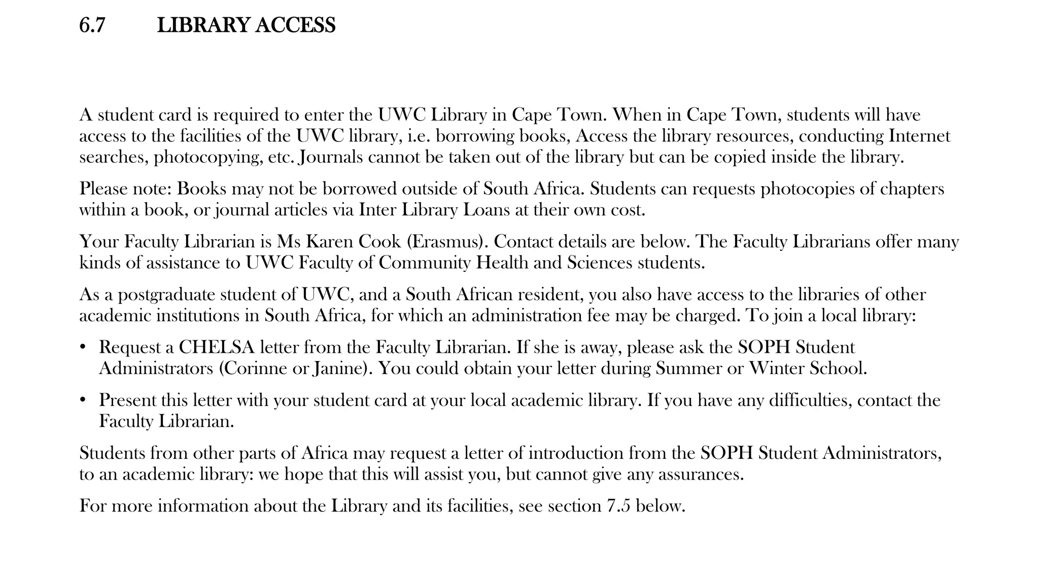 6.7 LIBRARY ACCESS
A student card is required to enter the UWC Library in Cape Town. When in Cape Town, students will have
access to the facilities of the UWC library, i.e. borrowing books, Access the library resources, conducting Internet
searches, photocopying, etc. Journals cannot be taken out of the library but can be copied inside the library.
Please note: Books may not be borrowed outside of South Africa. Students can requests photocopies of chapters
within a book, or journal articles via Inter Library Loans at their own cost.
Your Faculty Librarian is Ms Karen Cook (Erasmus). Contact details are below. The Faculty Librarians offer many
kinds of assistance to UWC Faculty of Community Health and Sciences students.
As a postgraduate student of UWC, and a South African resident, you also have access to the libraries of other
academic institutions in South Africa, for which an administration fee may be charged. To join a local library:
• Request a CHELSA letter from the Faculty Librarian. If she is away, please ask the SOPH Student
Administrators (Corinne or Janine). You could obtain your letter during Summer or Winter School.
• Present this letter with your student card at your local academic library. If you have any difficulties, contact the
Faculty Librarian.
Students from other parts of Africa may request a letter of introduction from the SOPH Student Administrators,
to an academic library: we hope that this will assist you, but cannot give any assurances.
For more information about the Library and its facilities, see section 7.5 below.
 