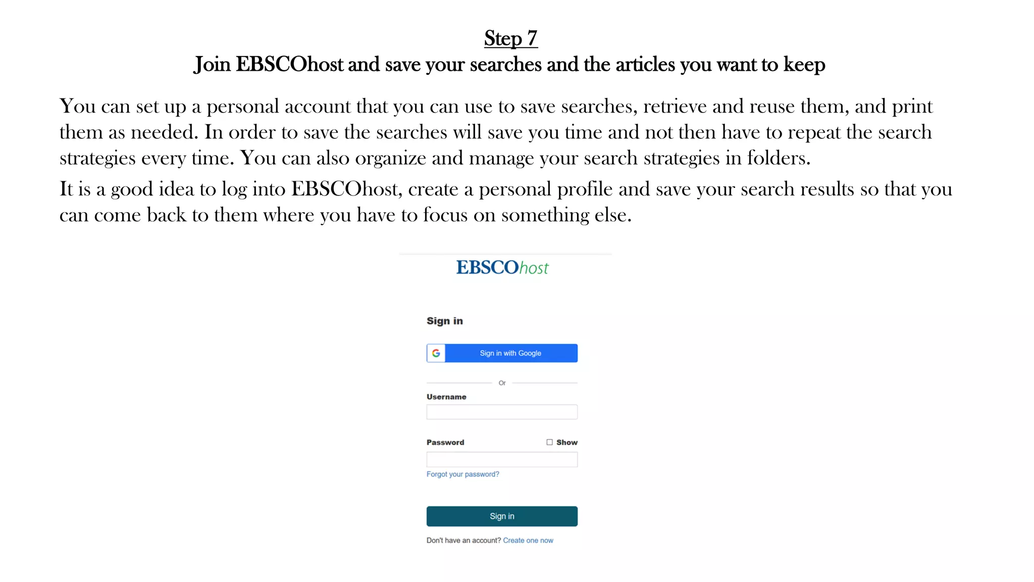 Step 7
Join EBSCOhost and save your searches and the articles you want to keep
You can set up a personal account that you can use to save searches, retrieve and reuse them, and print
them as needed. In order to save the searches will save you time and not then have to repeat the search
strategies every time. You can also organize and manage your search strategies in folders.
It is a good idea to log into EBSCOhost, create a personal profile and save your search results so that you
can come back to them where you have to focus on something else.
 