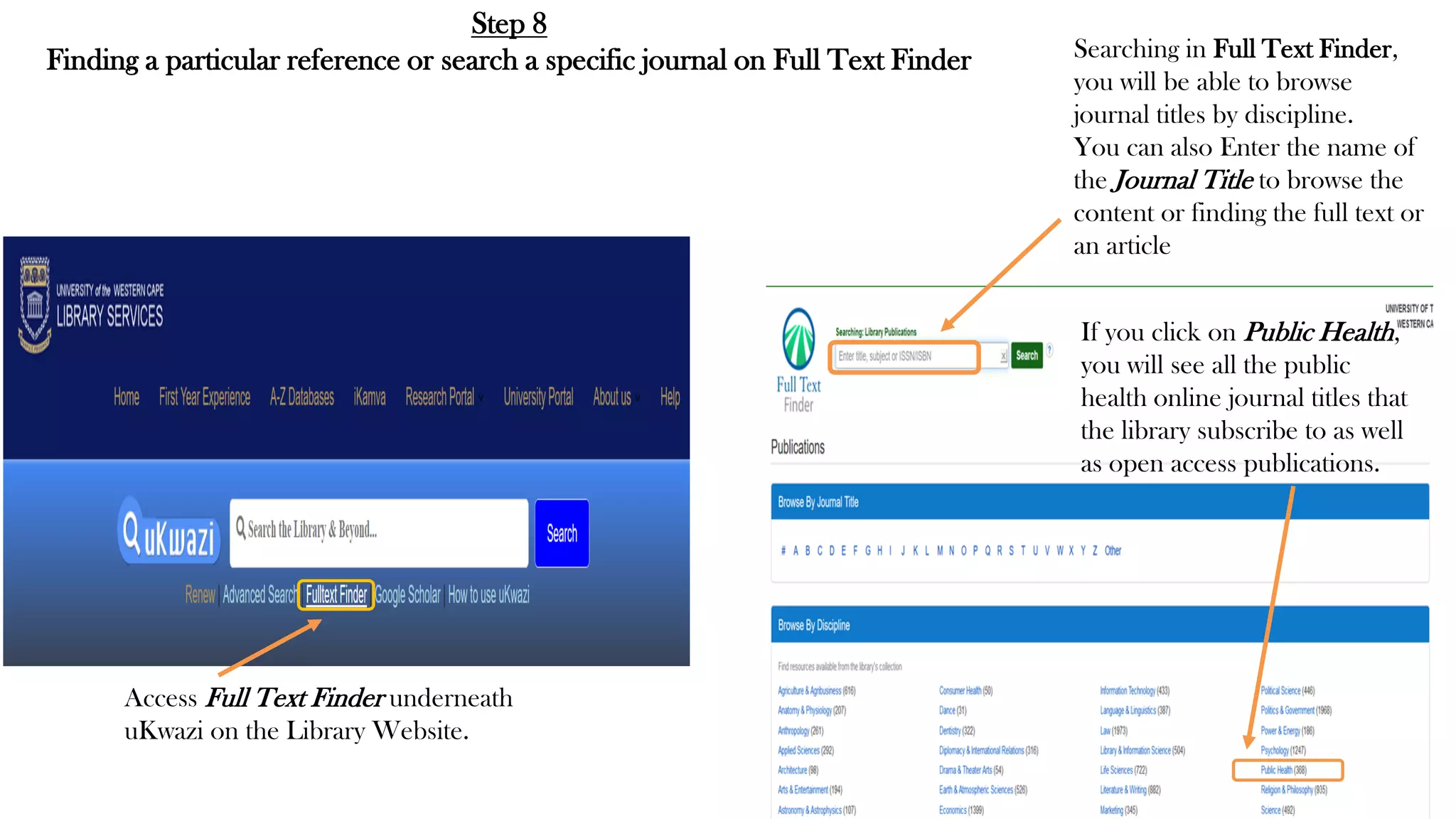 Step 8
Finding a particular reference or search a specific journal on Full Text Finder
Access Full Text Finder underneath
uKwazi on the Library Website.
Searching in Full Text Finder,
you will be able to browse
journal titles by discipline.
You can also Enter the name of
the Journal Title to browse the
content or finding the full text or
an article
If you click on Public Health,
you will see all the public
health online journal titles that
the library subscribe to as well
as open access publications.
 