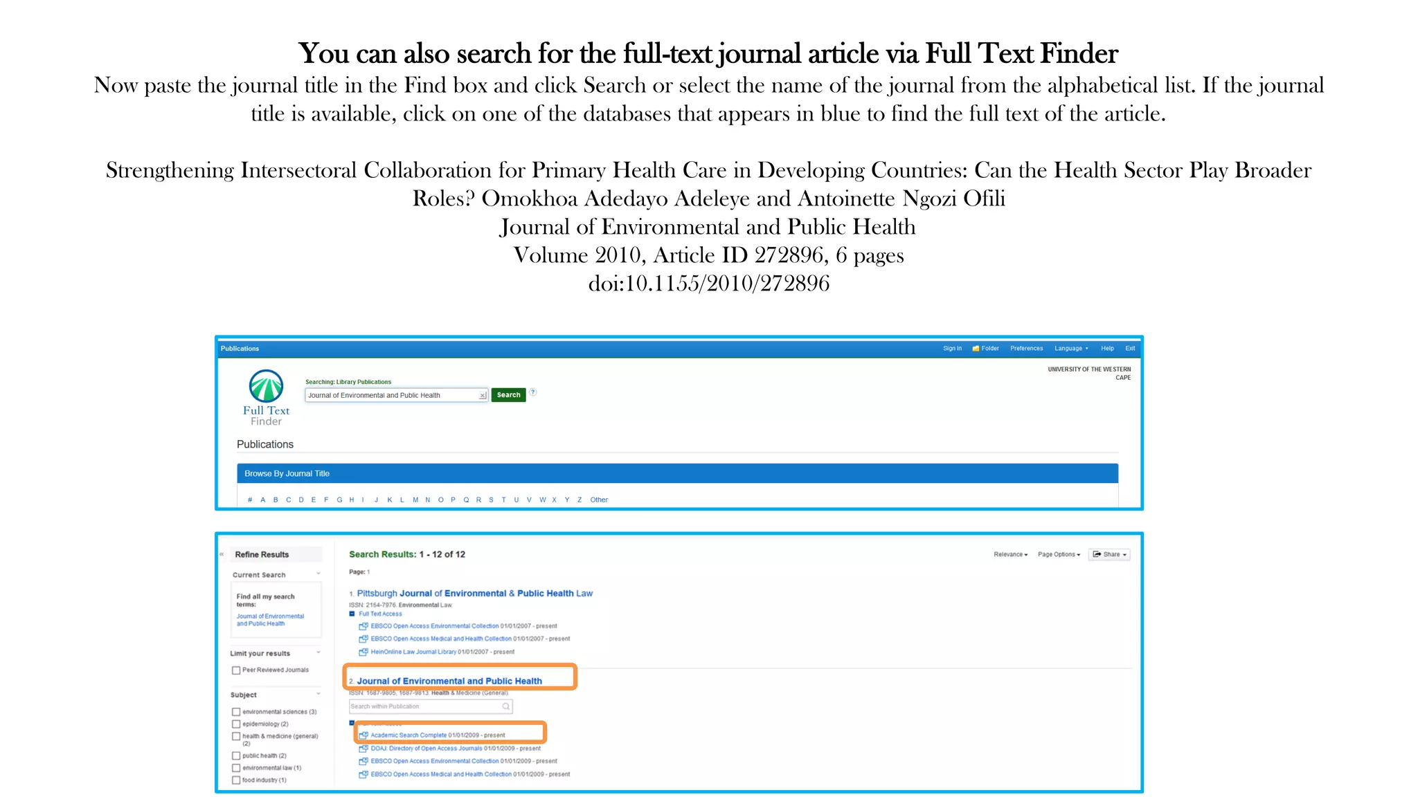 You can also search for the full-text journal article via Full Text Finder
Now paste the journal title in the Find box and click Search or select the name of the journal from the alphabetical list. If the journal
title is available, click on one of the databases that appears in blue to find the full text of the article.
Strengthening Intersectoral Collaboration for Primary Health Care in Developing Countries: Can the Health Sector Play Broader
Roles? Omokhoa Adedayo Adeleye and Antoinette Ngozi Ofili
Journal of Environmental and Public Health
Volume 2010, Article ID 272896, 6 pages
doi:10.1155/2010/272896
 