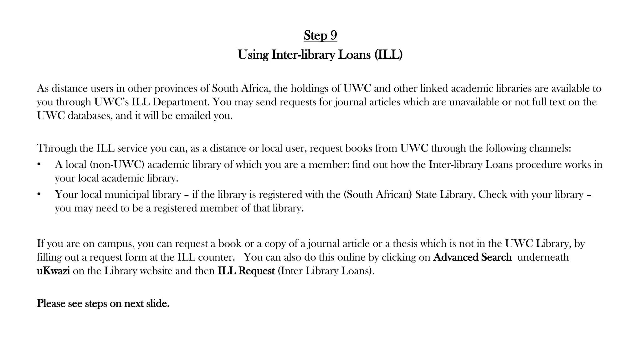Step 9
Using Inter-library Loans (ILL)
As distance users in other provinces of South Africa, the holdings of UWC and other linked academic libraries are available to
you through UWC’s ILL Department. You may send requests for journal articles which are unavailable or not full text on the
UWC databases, and it will be emailed you.
Through the ILL service you can, as a distance or local user, request books from UWC through the following channels:
• A local (non-UWC) academic library of which you are a member: find out how the Inter-library Loans procedure works in
your local academic library.
• Your local municipal library – if the library is registered with the (South African) State Library. Check with your library –
you may need to be a registered member of that library.
If you are on campus, you can request a book or a copy of a journal article or a thesis which is not in the UWC Library, by
filling out a request form at the ILL counter. You can also do this online by clicking on Advanced Search underneath
uKwazi on the Library website and then ILL Request (Inter Library Loans).
Please see steps on next slide.
 