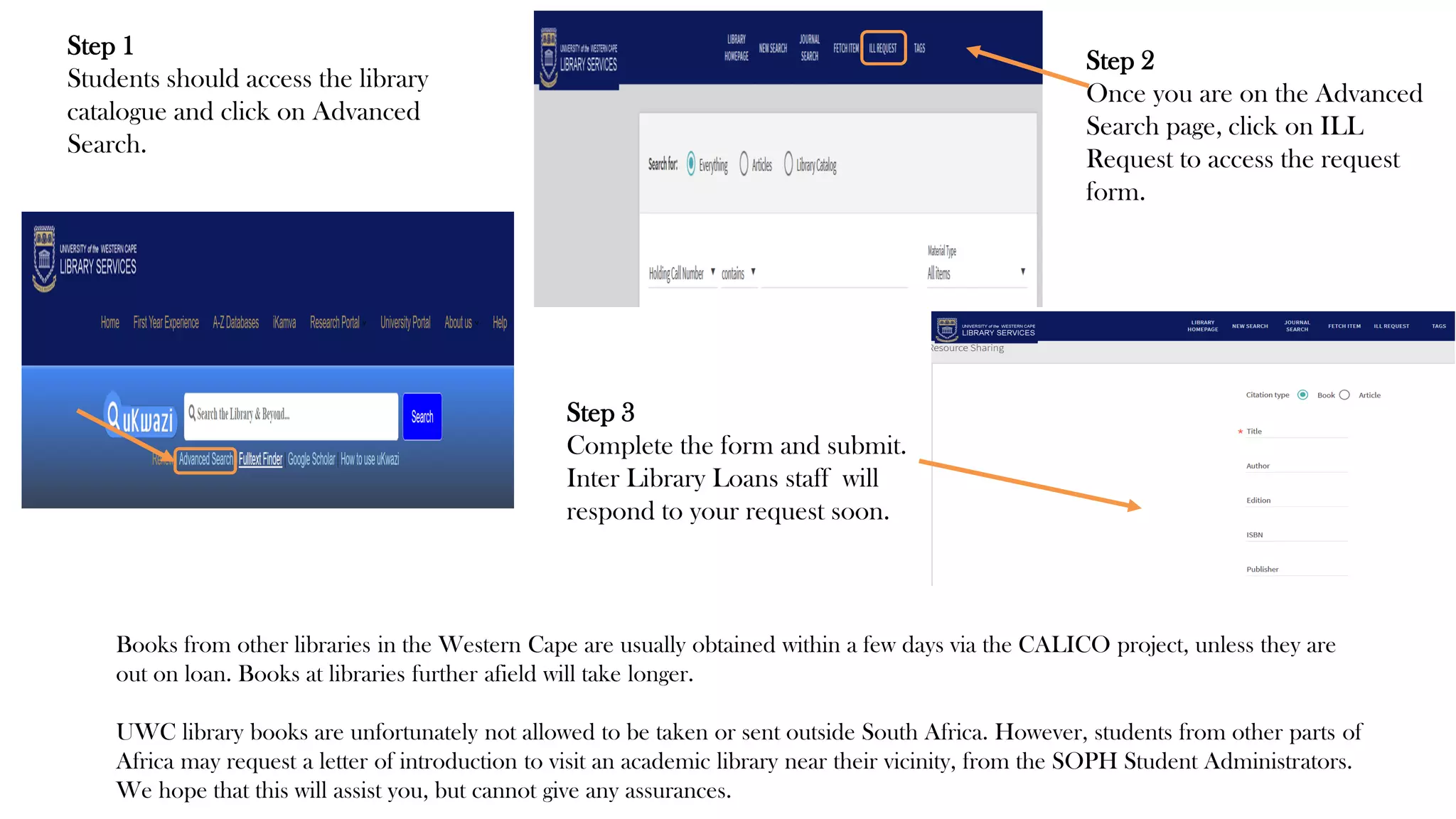 Books from other libraries in the Western Cape are usually obtained within a few days via the CALICO project, unless they are
out on loan. Books at libraries further afield will take longer.
UWC library books are unfortunately not allowed to be taken or sent outside South Africa. However, students from other parts of
Africa may request a letter of introduction to visit an academic library near their vicinity, from the SOPH Student Administrators.
We hope that this will assist you, but cannot give any assurances.
Step 1
Students should access the library
catalogue and click on Advanced
Search.
Step 2
Once you are on the Advanced
Search page, click on ILL
Request to access the request
form.
Step 3
Complete the form and submit.
Inter Library Loans staff will
respond to your request soon.
 