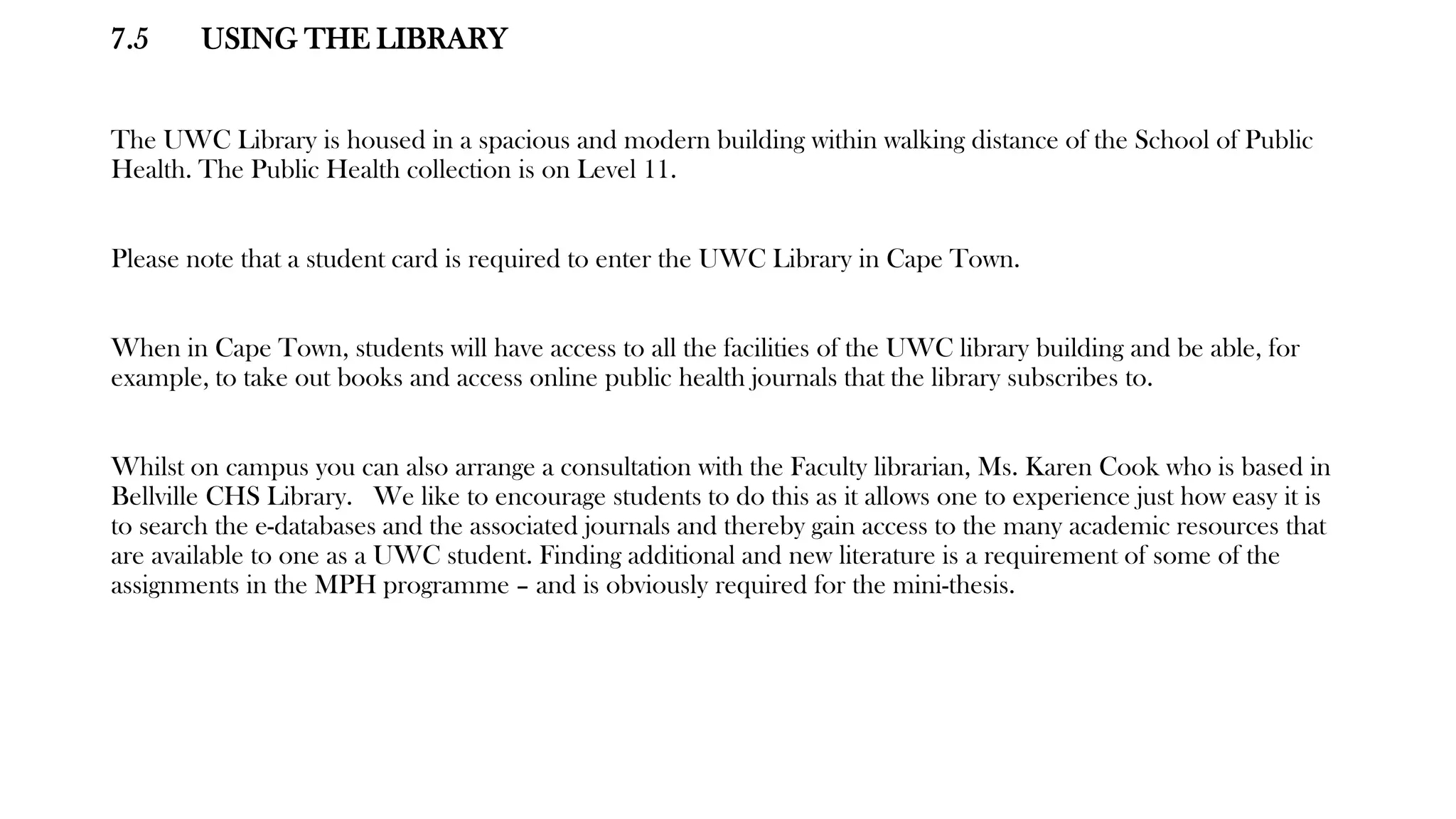 7.5 USING THE LIBRARY
The UWC Library is housed in a spacious and modern building within walking distance of the School of Public
Health. The Public Health collection is on Level 11.
Please note that a student card is required to enter the UWC Library in Cape Town.
When in Cape Town, students will have access to all the facilities of the UWC library building and be able, for
example, to take out books and access online public health journals that the library subscribes to.
Whilst on campus you can also arrange a consultation with the Faculty librarian, Ms. Karen Cook who is based in
Bellville CHS Library. We like to encourage students to do this as it allows one to experience just how easy it is
to search the e-databases and the associated journals and thereby gain access to the many academic resources that
are available to one as a UWC student. Finding additional and new literature is a requirement of some of the
assignments in the MPH programme – and is obviously required for the mini-thesis.
 