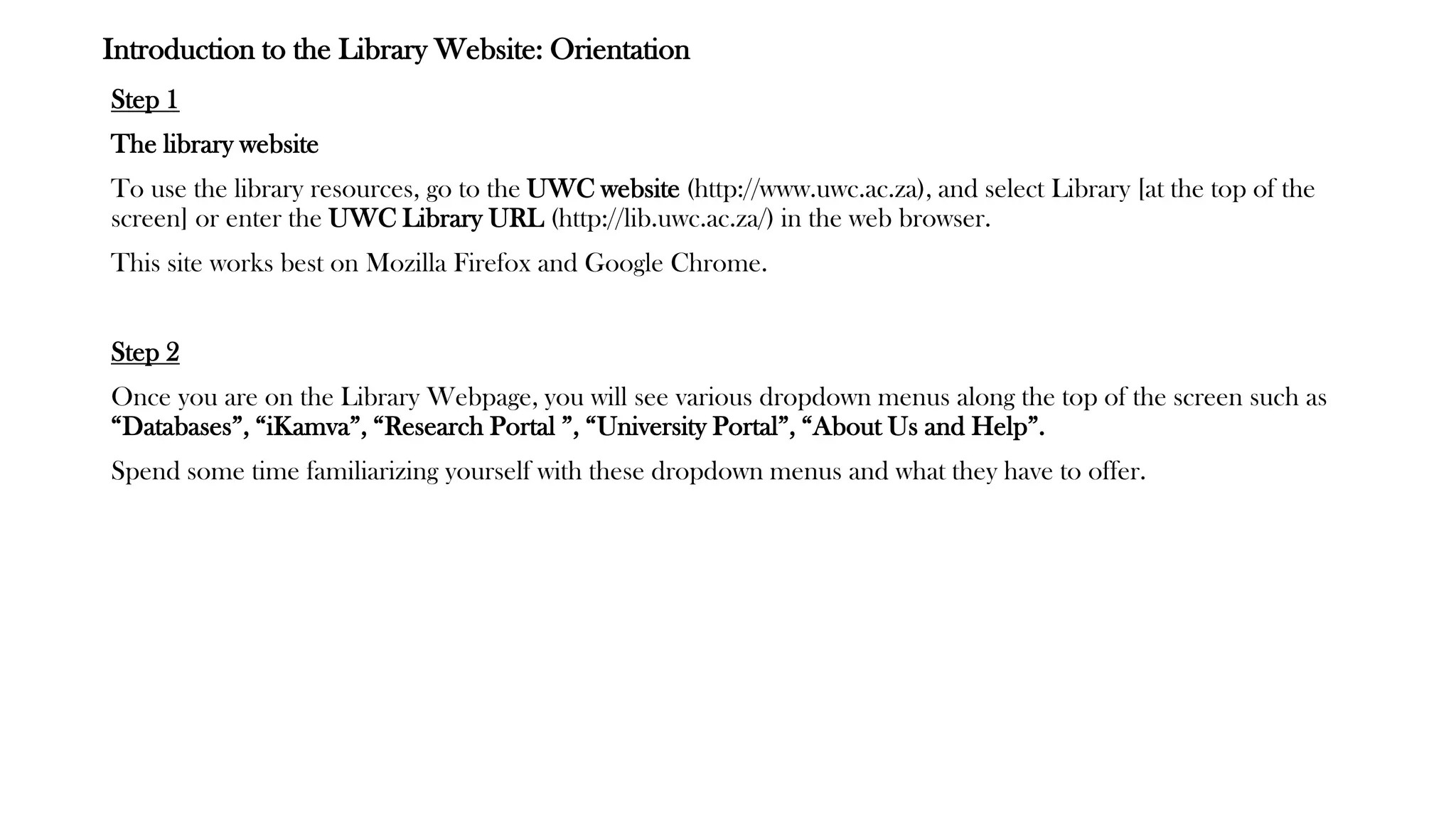 Introduction to the Library Website: Orientation
Step 1
The library website
To use the library resources, go to the UWC website (http://www.uwc.ac.za), and select Library [at the top of the
screen] or enter the UWC Library URL (http://lib.uwc.ac.za/) in the web browser.
This site works best on Mozilla Firefox and Google Chrome.
Step 2
Once you are on the Library Webpage, you will see various dropdown menus along the top of the screen such as
“Databases”, “iKamva”, “Research Portal ”, “University Portal”, “About Us and Help”.
Spend some time familiarizing yourself with these dropdown menus and what they have to offer.
 