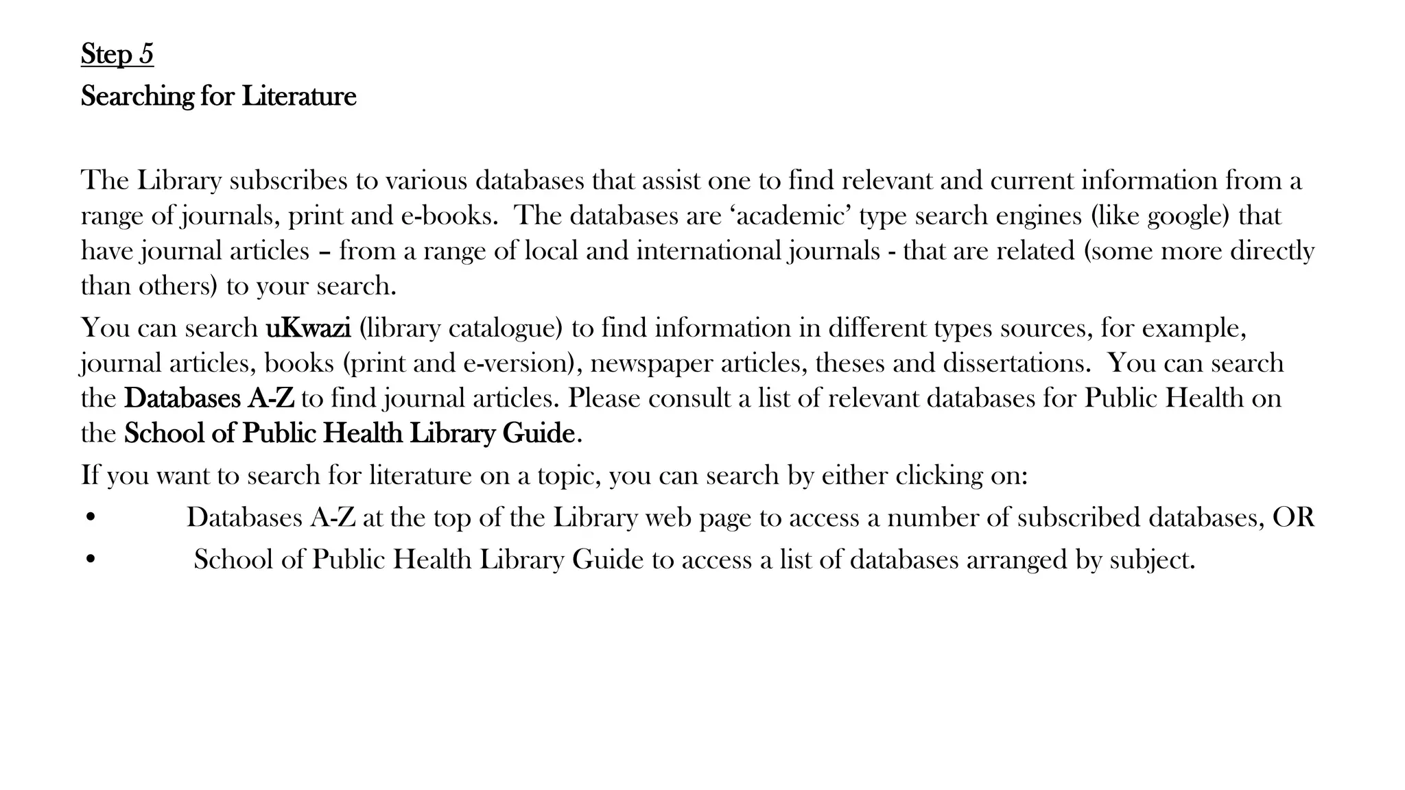 Step 5
Searching for Literature
The Library subscribes to various databases that assist one to find relevant and current information from a
range of journals, print and e-books. The databases are ‘academic’ type search engines (like google) that
have journal articles – from a range of local and international journals - that are related (some more directly
than others) to your search.
You can search uKwazi (library catalogue) to find information in different types sources, for example,
journal articles, books (print and e-version), newspaper articles, theses and dissertations. You can search
the Databases A-Z to find journal articles. Please consult a list of relevant databases for Public Health on
the School of Public Health Library Guide.
If you want to search for literature on a topic, you can search by either clicking on:
• Databases A-Z at the top of the Library web page to access a number of subscribed databases, OR
• School of Public Health Library Guide to access a list of databases arranged by subject.
 