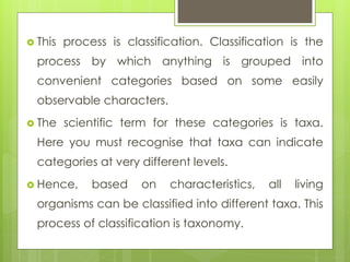 This process is classification. Classification is the
process by which anything is grouped into
convenient categories based on some easily
observable characters.
 The scientific term for these categories is taxa.
Here you must recognise that taxa can indicate
categories at very different levels.
 Hence, based on characteristics, all living
organisms can be classified into different taxa. This
process of classification is taxonomy.
 