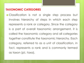 TAXONOMIC CATEGORIES
 Classification is not a single step process but
involves hierarchy of steps in which each step
represents a rank or category. Since the category
is a part of overall taxonomic arrangement, it is
called the taxonomic category and all categories
together constitute the taxonomic hierarchy. Each
category, referred to as a unit of classification, in
fact, represents a rank and is commonly termed
as taxon (pl.: taxa).
 