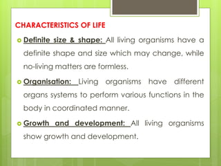 CHARACTERISTICS OF LIFE
 Definite size & shape: All living organisms have a
definite shape and size which may change, while
no-living matters are formless.
 Organisation: Living organisms have different
organs systems to perform various functions in the
body in coordinated manner.
 Growth and development: All living organisms
show growth and development.
 
