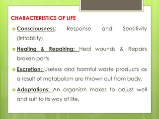 CHARACTERISTICS OF LIFE
 Consciousness: Response and Sensitivity
(Irritability)
 Healing & Repairing: Heal wounds & Repairs
broken parts
 Excretion: Useless and harmful waste products as
a result of metabolism are thrown out from body.
 Adaptations: An organism makes to adjust well
and suit to its way of life.
 