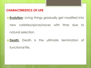 CHARACTERISTICS OF LIFE
 Evolution: Living things gradually get modified into
new varieties/spices/races with time due to
natural selection.
 Death: Death is the ultimate termination of
functional life.
 