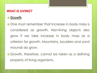 WHAT IS LIVING?
 Growth
 One must remember that increase in body mass is
considered as growth. Non-living objects also
grow if we take increase in body mass as a
criterion for growth. Mountains, boulders and sand
mounds do grow.
 Growth, therefore, cannot be taken as a defining
property of living organisms.
 