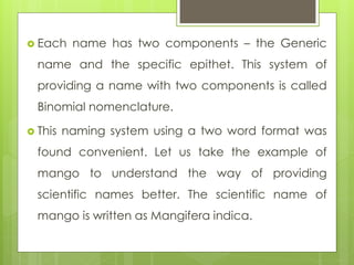  Each name has two components – the Generic
name and the specific epithet. This system of
providing a name with two components is called
Binomial nomenclature.
 This naming system using a two word format was
found convenient. Let us take the example of
mango to understand the way of providing
scientific names better. The scientific name of
mango is written as Mangifera indica.
 