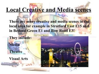 Local Creative and Media scenes There are many creative and media scenes in the local area for example in Stratford East E15 and in Bethnal Green E1 and Bow Road E3! They include: Media Theatre Visual Arts 