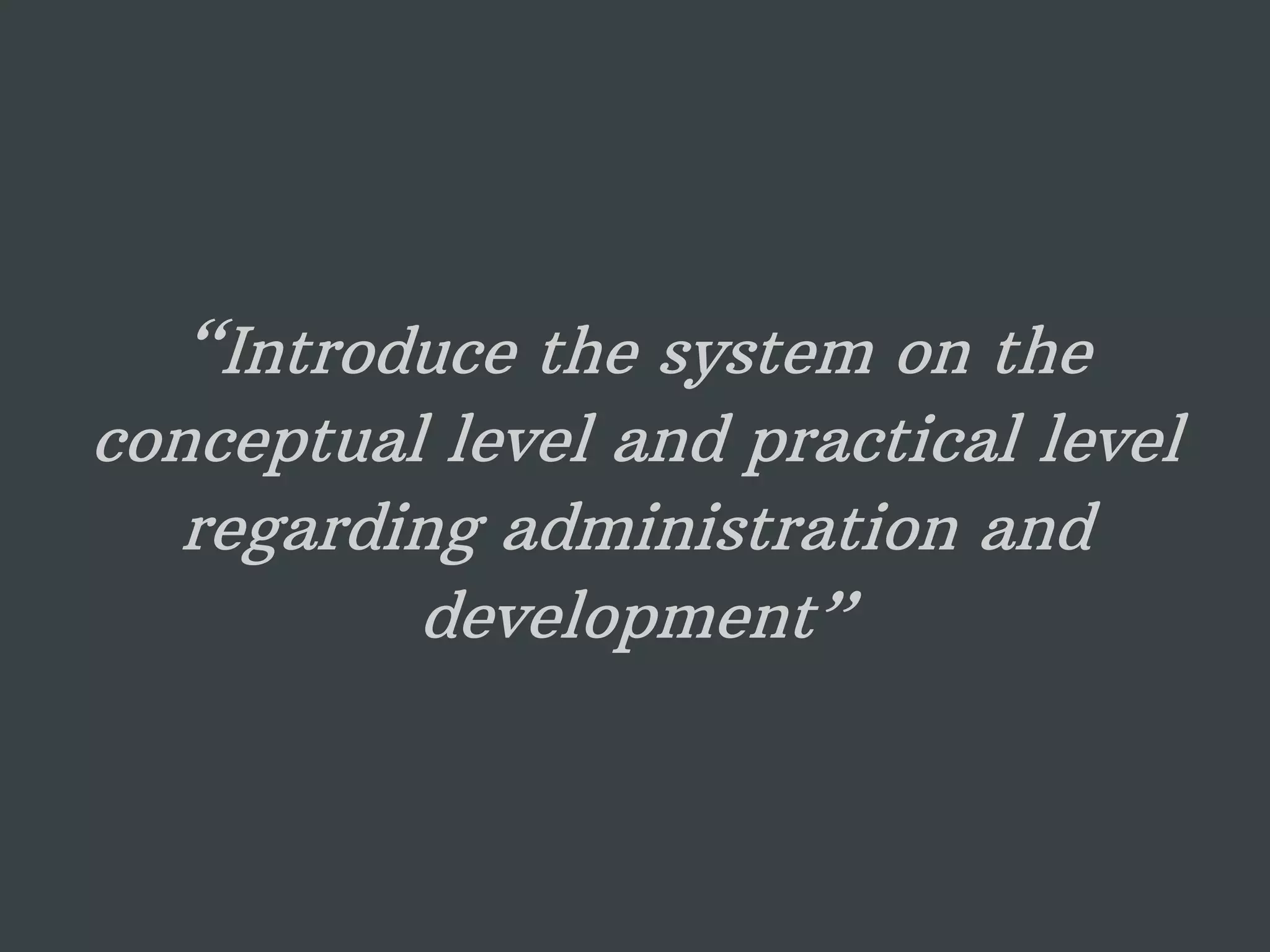 “Introduce the system on the conceptual level and practical level regarding administration and development” 