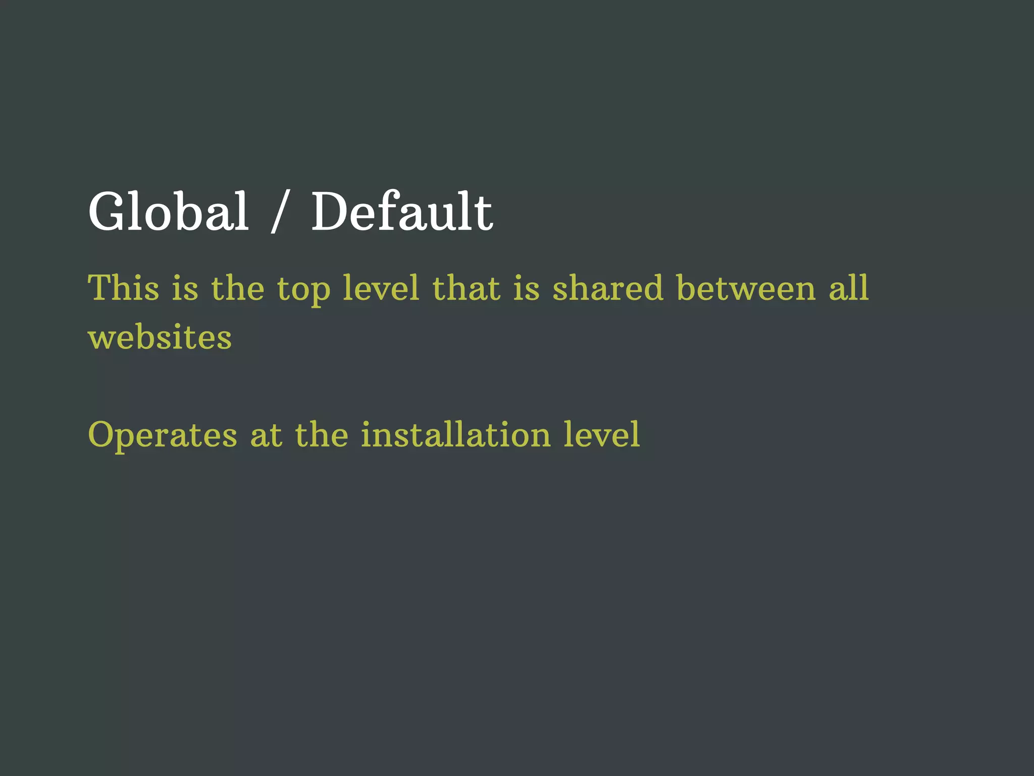 Global / Default This is the top level that is shared between all websites Operates at the installation level 