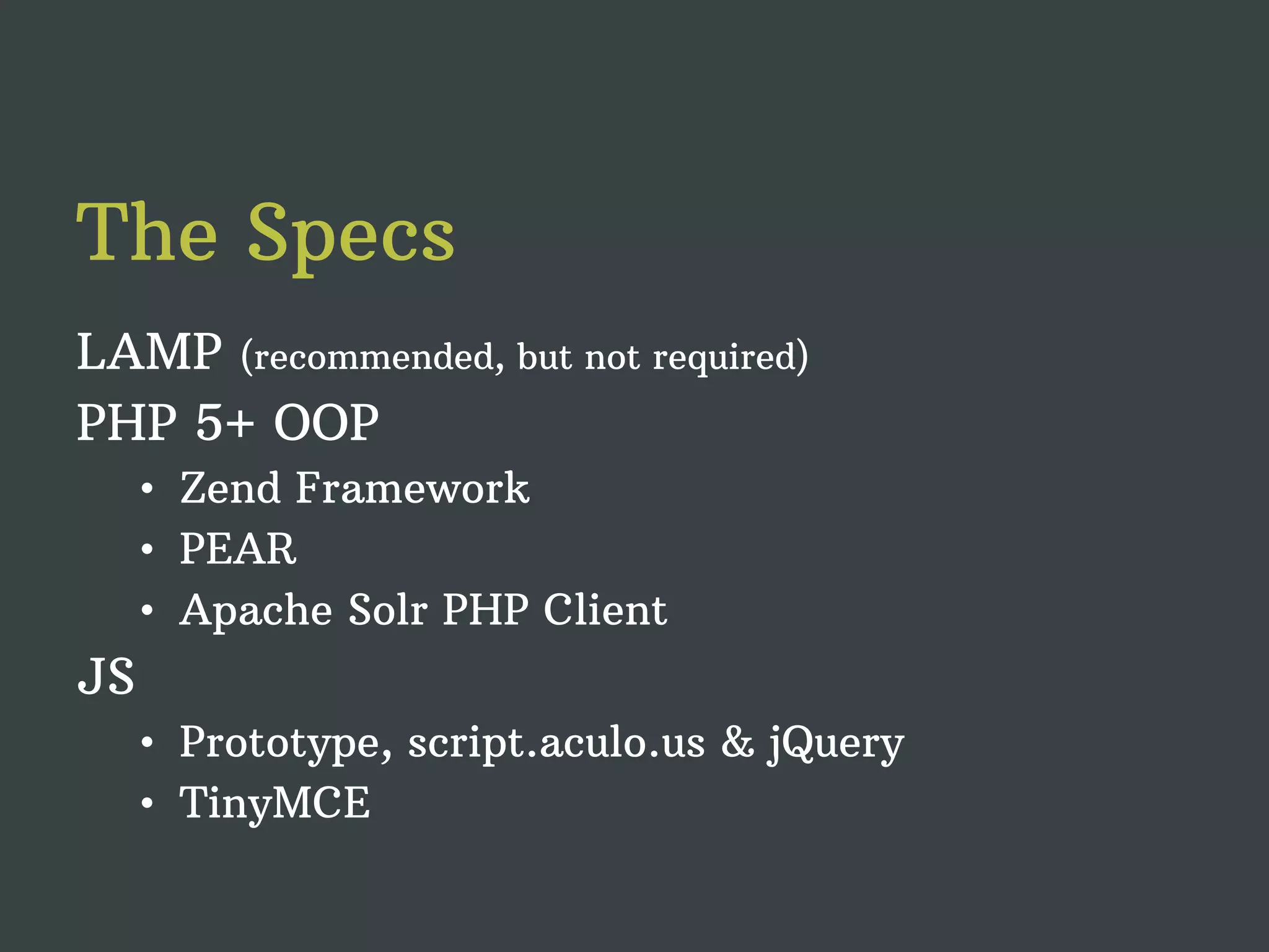 The Specs LAMP (recommended, but not required) PHP 5+ OOP • Zend Framework • PEAR • Apache Solr PHP Client JS • Prototype, script.aculo.us & jQuery • TinyMCE 