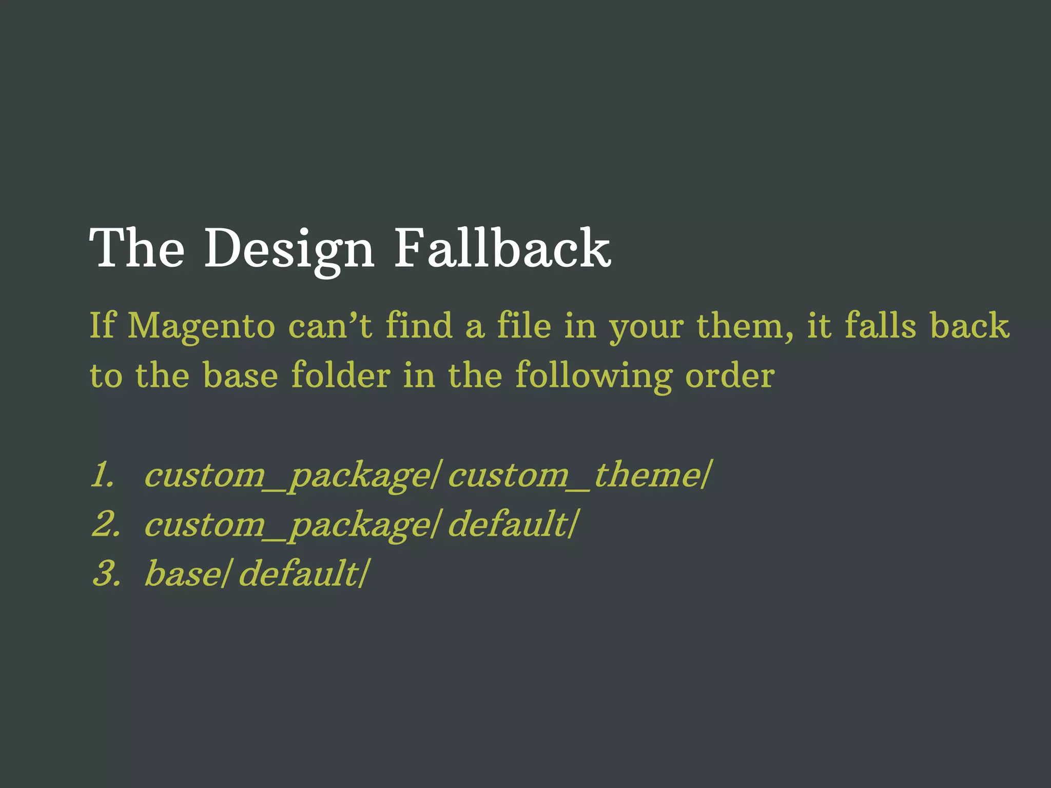 The Design Fallback If Magento can’t find a file in your them, it falls back to the base folder in the following order 1. custom_package/custom_theme/ 2. custom_package/default/ 3. base/default/ 