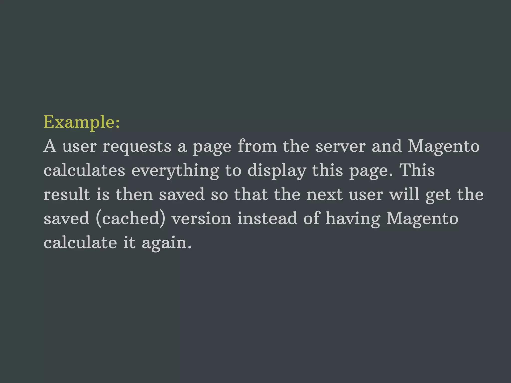 Example: A user requests a page from the server and Magento calculates everything to display this page. This result is then saved so that the next user will get the saved (cached) version instead of having Magento calculate it again. 
