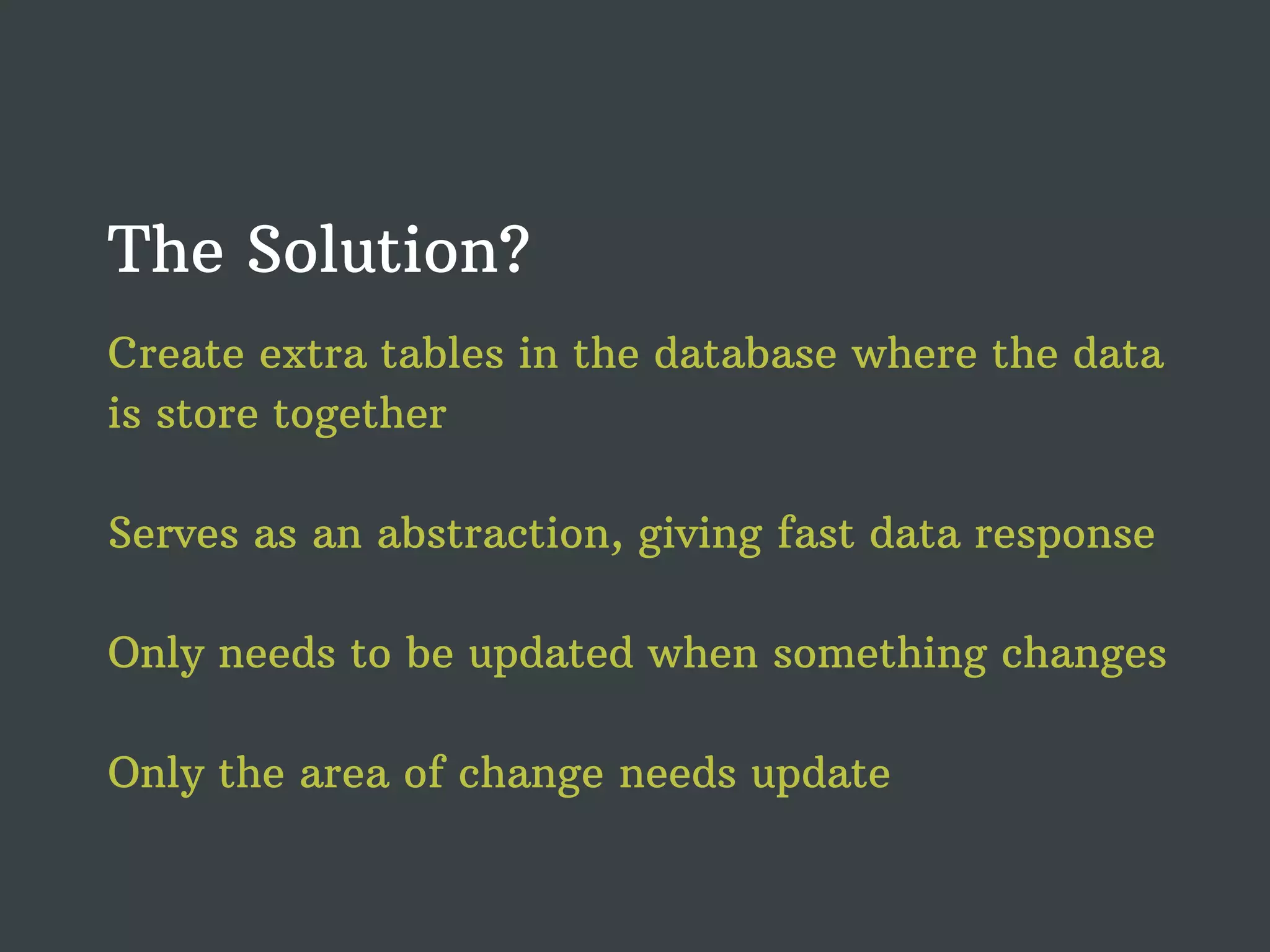 The Solution? Create extra tables in the database where the data is store together Serves as an abstraction, giving fast data response Only needs to be updated when something changes Only the area of change needs update 