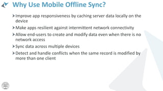 Why Use Mobile Offline Sync?
Improve app responsiveness by caching server data locally on the
device
Make apps resilient against intermittent network connectivity
Allow end-users to create and modify data even when there is no
network access
Sync data across multiple devices
Detect and handle conflicts when the same record is modified by
more than one client
 