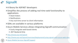 SignalR
A library for ASP.NET developers
Simplifies the process of adding real-time web functionality to
applications
Stock tickers
Notifications
Any real-time server to client information
SDKs are available in various platforms
Azure Mobile Services allows integrating SignalR communication
Easily integrate web based clients
.NET Backend Only
http://www.asp.net/signalr
http://www.asp.net/signalr/overview/deployment/using-signalr-with-azure-web-sites
Azure Mobile Services SignalR Support
 