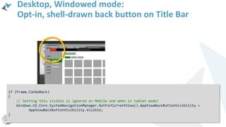 Desktop, Windowed mode:
Opt-in, shell-drawn back button on Title Bar
if (Frame.CanGoBack)
{
// Setting this visible is ignored on Mobile and when in tablet mode!
Windows.UI.Core.SystemNavigationManager.GetForCurrentView().AppViewBackButtonVisibility =
AppViewBackButtonVisibility.Visible;
}
 