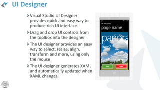 UI Designer
Visual Studio UI Designer
provides quick and easy way to
produce rich UI interface
Drag and drop UI controls from
the toolbox into the designer
The UI designer provides an easy
way to select, resize, align,
transform and more, using only
the mouse
The UI designer generates XAML
and automatically updated when
XAML changes
 