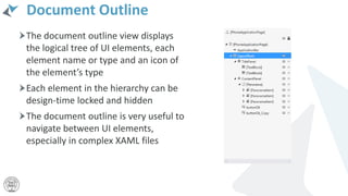 Document Outline
The document outline view displays
the logical tree of UI elements, each
element name or type and an icon of
the element’s type
Each element in the hierarchy can be
design-time locked and hidden
The document outline is very useful to
navigate between UI elements,
especially in complex XAML files
 