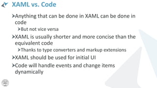 XAML vs. Code
Anything that can be done in XAML can be done in
code
But not vice versa
XAML is usually shorter and more concise than the
equivalent code
Thanks to type converters and markup extensions
XAML should be used for initial UI
Code will handle events and change items
dynamically
 