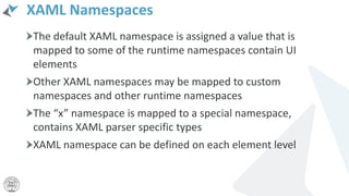 XAML Namespaces
The default XAML namespace is assigned a value that is
mapped to some of the runtime namespaces contain UI
elements
Other XAML namespaces may be mapped to custom
namespaces and other runtime namespaces
The “x” namespace is mapped to a special namespace,
contains XAML parser specific types
XAML namespace can be defined on each element level
 