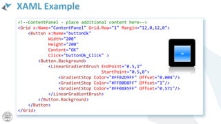 XAML Example
<!--ContentPanel - place additional content here-->
<Grid x:Name="ContentPanel" Grid.Row="1" Margin="12,0,12,0">
<Button x:Name="buttonOk"
Width="200"
Height="200"
Content="OK"
Click="buttonOk_Click" >
<Button.Background>
<LinearGradientBrush EndPoint="0.5,1“
StartPoint="0.5,0">
<GradientStop Color="#FFB2D9FF" Offset="0.004"/>
<GradientStop Color="#FFB0D8FF" Offset="1"/>
<GradientStop Color="#FF0A85FF" Offset="0.571"/>
</LinearGradientBrush>
</Button.Background>
</Button>
</Grid>
 