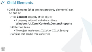 Child Elements
Child elements (that are not property elements) can
be one of
The Content property of the object
A property adorned with the attribute
Windows.UI.Xaml.Controls.ContentProperty
Collection items
The object implements IList or IDictionary
A value that can be type-converted
 