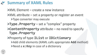 Summary of XAML Rules
XML Element – create a new instance
XML attribute – set a property or register an event
Type converter may execute
Type.Property – set a “complex” property
ContentProperty attribute – no need to specify
Type.Property
Property of type IList or IDictionary
Add child elements (XAML calls appropriate Add method)
Need a x:Key in case of a dictionary
 