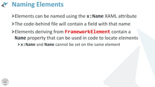 Naming Elements
Elements can be named using the x:Name XAML attribute
The code-behind file will contain a field with that name
Elements deriving from FrameworkElement contain a
Name property that can be used in code to locate elements
x:Name and Name cannot be set on the same element
 