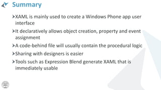 Summary
XAML is mainly used to create a Windows Phone app user
interface
It declaratively allows object creation, property and event
assignment
A code-behind file will usually contain the procedural logic
Sharing with designers is easier
Tools such as Expression Blend generate XAML that is
immediately usable
 