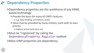 Dependency Properties
Dependency properties are the workhorse of any XAML
based technology
Provide the basis for many of UWP’s features
E.g. data binding, animations, styles
Value may be provided by many entities, each with its own
priority
Highest active level wins out
Must be “registered” by calling the
DependencyProperty.Register method
Most UWP properties are dependency
 