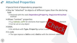 Attached Properties
Special kind of dependency properties
May be “attached” to objects of different types than the declaring
type
Declared with the static DependencyProperty.RegisterAttached
method
Allows “context” properties
E.g. Canvas.Left for elements that happen to be in a Canvas element
Can be set on any object
XAML
An attribute with Type.Property syntax is used
In code
The type exposes a SetXxx and a GetXxx with the element reference
 