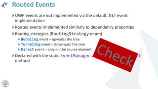 Routed Events
UWP events are not implemented via the default .NET event
implementation
Routed events implemented similarly to dependency properties
Routing strategies (RoutingStrategy enum)
Bubbling event – upwards the tree
Tunneling event – downward the tree
Direct event – only on the source element
Declared with the static EventManager.RegisterRoutedEvent
method
 