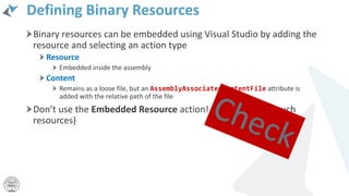 Defining Binary Resources
Binary resources can be embedded using Visual Studio by adding the
resource and selecting an action type
Resource
Embedded inside the assembly
Content
Remains as a loose file, but an AssemblyAssociatedContentFile attribute is
added with the relative path of the file
Don’t use the Embedded Resource action! (UWP can’t use such
resources)
 