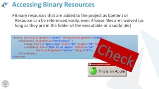 Accessing Binary Resources
Binary resources that are added to the project as Content or
Resource can be referenced easily, even if loose files are involved (as
long as they are in the folder of the executable or a subfolder)
<Button VerticalAlignment="Center" HorizontalAlignment="Center" >
<StackPanel Orientation="Horizontal" >
<Image Source="apple.png" Width="48" Height="48" Margin="4"/>
<TextBlock Text="This is an Apple" FontSize="24"
VerticalAlignment="Center" Margin="4"/>
</StackPanel>
</Button>
 