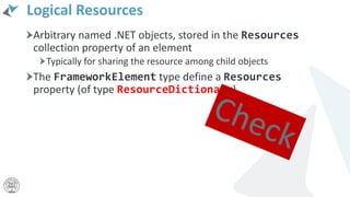 Logical Resources
Arbitrary named .NET objects, stored in the Resources
collection property of an element
Typically for sharing the resource among child objects
The FrameworkElement type define a Resources
property (of type ResourceDictionary)
 