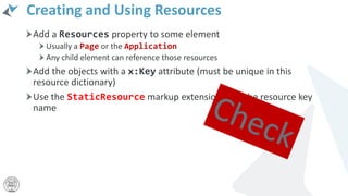 Creating and Using Resources
Add a Resources property to some element
Usually a Page or the Application
Any child element can reference those resources
Add the objects with a x:Key attribute (must be unique in this
resource dictionary)
Use the StaticResource markup extension with the resource key
name
 