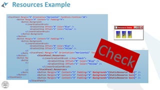 Resources Example
<StackPanel Margin="4" Orientation="Horizontal" TextBlock.FontSize="20">
<Button Margin="4" Content="1" Padding="4">
<Button.Background>
<LinearGradientBrush>
<GradientStop Offset="0" Color="Blue" />
<GradientStop Offset="1" Color="Yellow" />
</LinearGradientBrush>
</Button.Background>
</Button>
<Button Margin="4" Content="2" Padding="4">
<Button.Background>
<LinearGradientBrush>
<GradientStop Offset="0" Color="Blue" />
<GradientStop Offset="1" Color="Yellow" />
</LinearGradientBrush>
</Button.Background>
</Button>
<Button Margin="4" Content="3" Padding="4">
<Button.Background>
<LinearGradientBrush>
<GradientStop Offset="0" Color="Blue" />
<GradientStop Offset="1" Color="Yellow" />
</LinearGradientBrush>
</Button.Background>
</Button>
</StackPanel>
<StackPanel Margin="4" Orientation="Horizontal" TextBlock.FontSize="20">
<StackPanel.Resources>
<LinearGradientBrush x:Key="back">
<GradientStop Offset="0" Color="Blue" />
<GradientStop Offset="1" Color="Yellow" />
</LinearGradientBrush>
</StackPanel.Resources>
<Button Margin="4" Content="1" Padding="4" Background="{StaticResource back}" />
<Button Margin="4" Content="2" Padding="4" Background="{StaticResource back}" />
<Button Margin="4" Content="3" Padding="4" Background="{StaticResource back}" />
</StackPanel>
 