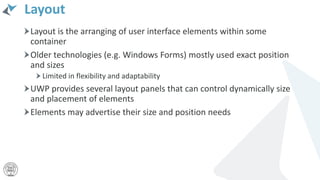 Layout
Layout is the arranging of user interface elements within some
container
Older technologies (e.g. Windows Forms) mostly used exact position
and sizes
Limited in flexibility and adaptability
UWP provides several layout panels that can control dynamically size
and placement of elements
Elements may advertise their size and position needs
 
