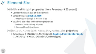 Element Size
Width and Height properties (from FrameworkElement)
Control the exact size of the element
Default value is Double.NaN
Meaning: be as large as it needs to be
usually a bad idea to use these properties
Prevents smart resizing by panel
Reasonable only in a Canvas
MinWidth, MinHeight, MaxWidth, MaxHeight properties
Defaults are 0 (MinWidth, MinHeight), Double.PositiveInfinity
(“Infinity” in XAML) (MaxWidth, MaxHeight)
 