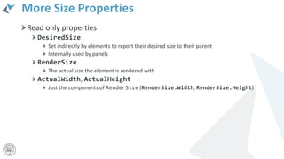 More Size Properties
Read only properties
DesiredSize
Set indirectly by elements to report their desired size to their parent
Internally used by panels
RenderSize
The actual size the element is rendered with
ActualWidth, ActualHeight
Just the components of RenderSize (RenderSize.Width, RenderSize.Height)
 